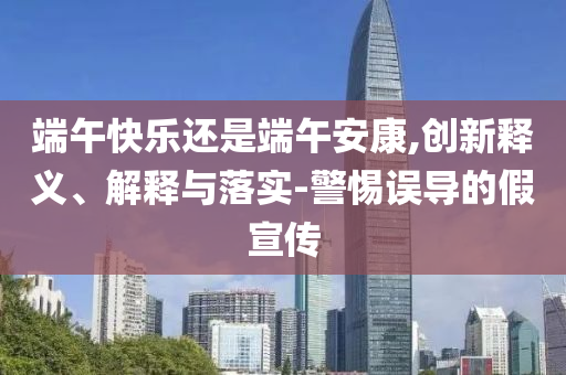 端午快樂(lè)還是端午安康,創(chuàng)新釋義、解釋與落實(shí)-警惕誤導(dǎo)的假宣傳