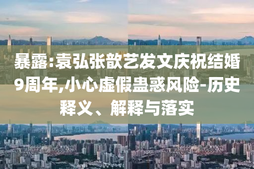 暴露:袁弘張歆藝發(fā)文慶祝結(jié)婚9周年,小心虛假蠱惑風險-歷史釋義、解釋與落實