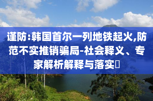 謹(jǐn)防:韓國首爾一列地鐵起火,防范不實推銷騙局-社會釋義、專家解析解釋與落實?