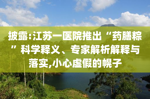 披露:江蘇一醫(yī)院推出“藥膳粽”科學(xué)釋義、專家解析解釋與落實,小心虛假的幌子