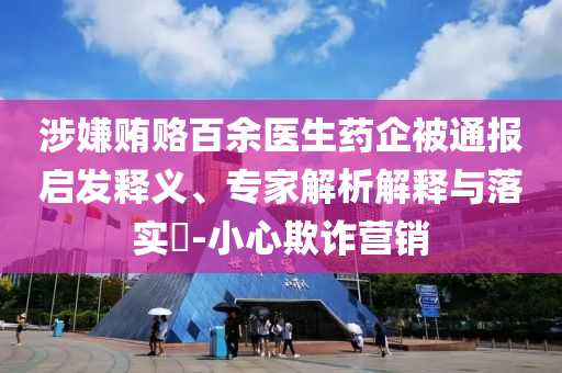 涉嫌賄賂百余醫(yī)生藥企被通報啟發(fā)釋義、專家解析解釋與落實?-小心欺詐營銷