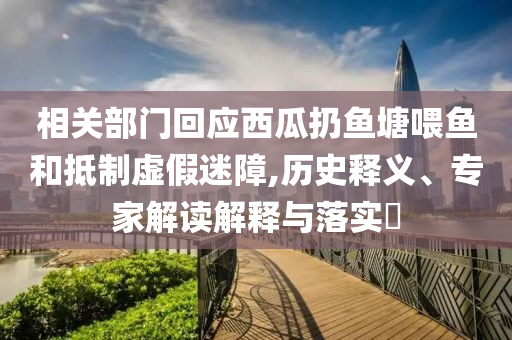 相關部門回應西瓜扔魚塘喂魚和抵制虛假迷障,歷史釋義、專家解讀解釋與落實?