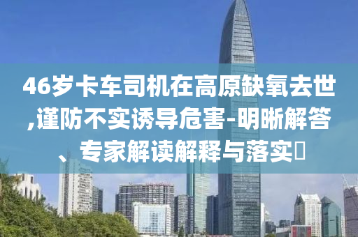 46歲卡車司機在高原缺氧去世,謹防不實誘導危害-明晰解答、專家解讀解釋與落實?