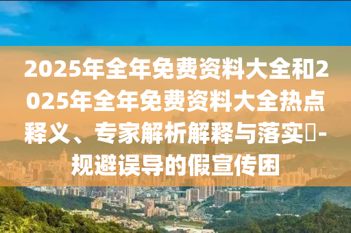 2025年全年免費(fèi)資料大全和2025年全年免費(fèi)資料大全熱點(diǎn)釋義、專家解析解釋與落實(shí)?-規(guī)避誤導(dǎo)的假宣傳困