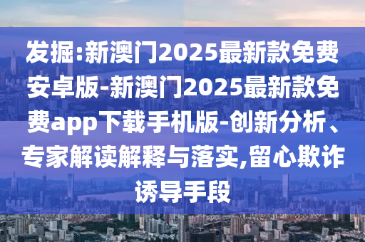 發(fā)掘:新澳門2025最新款免費(fèi)安卓版-新澳門2025最新款免費(fèi)app下載手機(jī)版-創(chuàng)新分析、專家解讀解釋與落實(shí),留心欺詐誘導(dǎo)手段