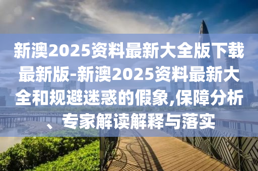 新澳2025資料最新大全版下載最新版-新澳2025資料最新大全和規(guī)避迷惑的假象,保障分析、專家解讀解釋與落實(shí)