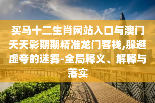 買馬十二生肖網(wǎng)站入口與澳門天天彩期期精準(zhǔn)龍門客棧,躲避虛夸的迷霧-全局釋義、解釋與落實(shí)