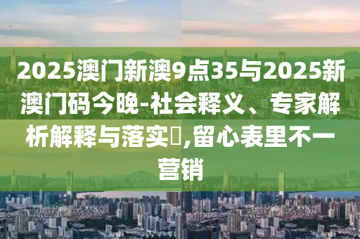 2025澳門(mén)新澳9點(diǎn)35與2025新澳門(mén)碼今晚-社會(huì)釋義、專(zhuān)家解析解釋與落實(shí)?,留心表里不一營(yíng)銷(xiāo)