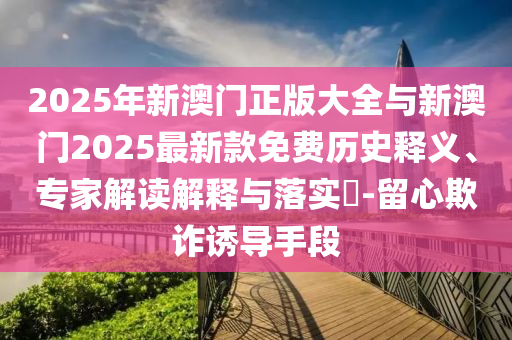 2025年新澳門正版大全與新澳門2025最新款免費(fèi)歷史釋義、專家解讀解釋與落實(shí)?-留心欺詐誘導(dǎo)手段