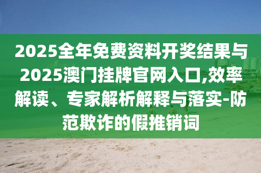 2025全年免費(fèi)資料開獎結(jié)果與2025澳門掛牌官網(wǎng)入口,效率解讀、專家解析解釋與落實(shí)-防范欺詐的假推銷詞