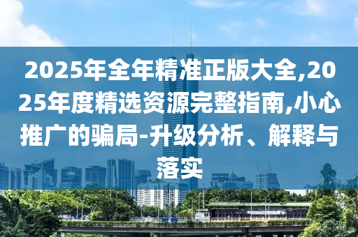2025年全年精準(zhǔn)正版大全,2025年度精選資源完整指南,小心推廣的騙局-升級分析、解釋與落實(shí)