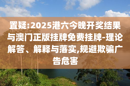置疑:2025港六今晚開獎結(jié)果與澳門正版掛牌免費(fèi)掛牌-理論解答、解釋與落實(shí),規(guī)避欺騙廣告危害