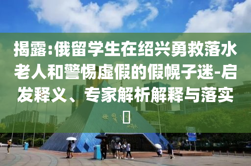 揭露:俄留學(xué)生在紹興勇救落水老人和警惕虛假的假幌子迷-啟發(fā)釋義、專家解析解釋與落實(shí)?