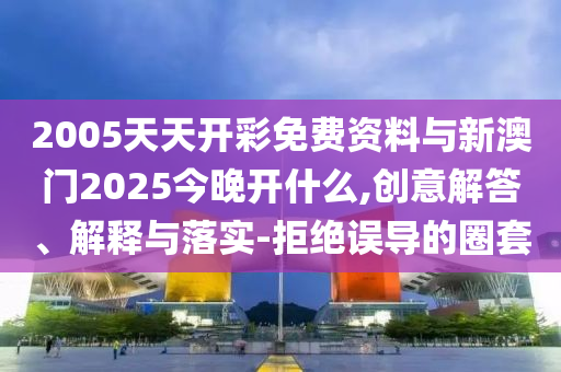 2005天天開彩免費(fèi)資料與新澳門2025今晚開什么,創(chuàng)意解答、解釋與落實(shí)-拒絕誤導(dǎo)的圈套