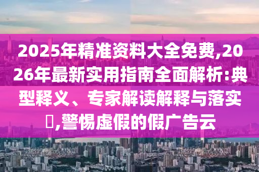 2025年精準(zhǔn)資料大全免費(fèi),2026年最新實(shí)用指南全面解析:典型釋義、專家解讀解釋與落實(shí)?,警惕虛假的假?gòu)V告云