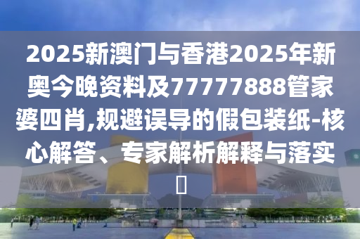 2025新澳門與香港2025年新奧今晚資料及77777888管家婆四肖,規(guī)避誤導(dǎo)的假包裝紙-核心解答、專家解析解釋與落實?