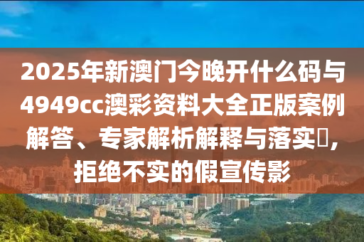 2025年新澳門今晚開什么碼與4949cc澳彩資料大全正版案例解答、專家解析解釋與落實(shí)?,拒絕不實(shí)的假宣傳影
