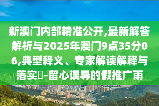 新澳門內(nèi)部精準(zhǔn)公開,最新解答解析與2025年澳門9點(diǎn)35分06,典型釋義、專家解讀解釋與落實(shí)?-留心誤導(dǎo)的假推廣雨
