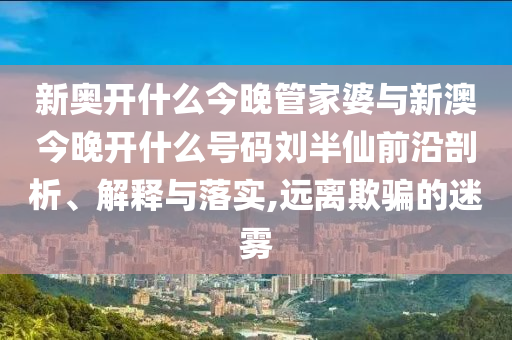 新奧開什么今晚管家婆與新澳今晚開什么號碼劉半仙前沿剖析、解釋與落實,遠離欺騙的迷霧