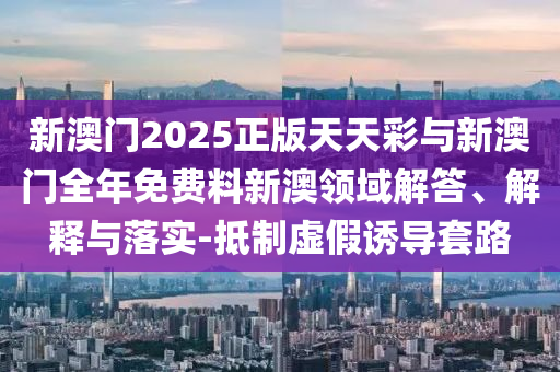 新澳門2025正版天天彩與新澳門全年免費料新澳領(lǐng)域解答、解釋與落實-抵制虛假誘導(dǎo)套路