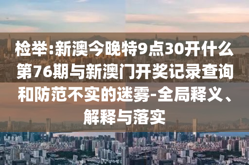 檢舉:新澳今晚特9點30開什么第76期與新澳門開獎記錄查詢和防范不實的迷霧-全局釋義、解釋與落實