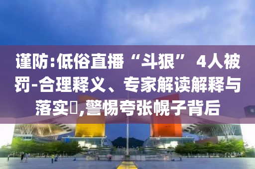 謹(jǐn)防:低俗直播“斗狠” 4人被罰-合理釋義、專家解讀解釋與落實(shí)?,警惕夸張幌子背后