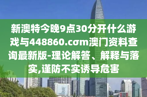 新澳特今晚9點30分開什么游戲與448860.cσm澳門資料查詢最新版-理論解答、解釋與落實,謹(jǐn)防不實誘導(dǎo)危害