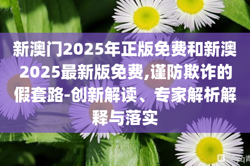 新澳門2025年正版免費和新澳2025最新版免費,謹(jǐn)防欺詐的假套路-創(chuàng)新解讀、專家解析解釋與落實