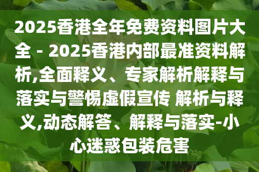 2025香港全年免費資料圖片大全 - 2025香港內(nèi)部最準(zhǔn)資料解析,全面釋義、專家解析解釋與落實與警惕虛假宣傳 解析與釋義,動態(tài)解答、解釋與落實-小心迷惑包裝危害