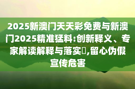 2025新澳門天天彩免費與新澳門2025精準猛料:創(chuàng)新釋義、專家解讀解釋與落實?,留心偽假宣傳危害