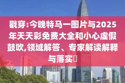戳穿:今晚特馬一圖片與2025年天天彩免費大全和小心虛假鼓吹,領(lǐng)域解答、專家解讀解釋與落實?