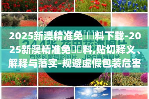2025新澳精準(zhǔn)免費(fèi)資料下載-2025新澳精準(zhǔn)免費(fèi)資料,貼切釋義、解釋與落實(shí)-規(guī)避虛假包裝危害