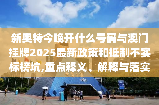 新奧特今晚開什么號碼與澳門掛牌2025最新政策和抵制不實標榜坑,重點釋義、解釋與落實