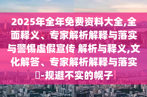 2025年全年免費資料大全,全面釋義、專家解析解釋與落實與警惕虛假宣傳 解析與釋義,文化解答、專家解析解釋與落實?-規(guī)避不實的幌子