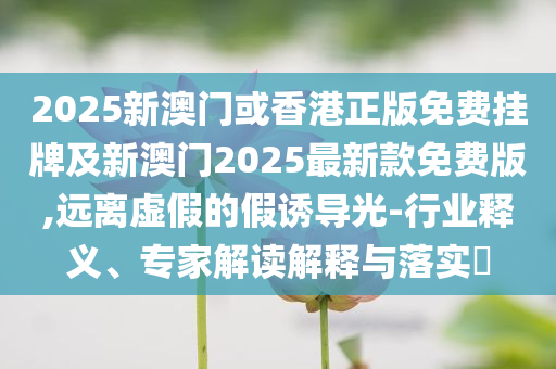 2025新澳門(mén)或香港正版免費(fèi)掛牌及新澳門(mén)2025最新款免費(fèi)版,遠(yuǎn)離虛假的假誘導(dǎo)光-行業(yè)釋義、專(zhuān)家解讀解釋與落實(shí)?