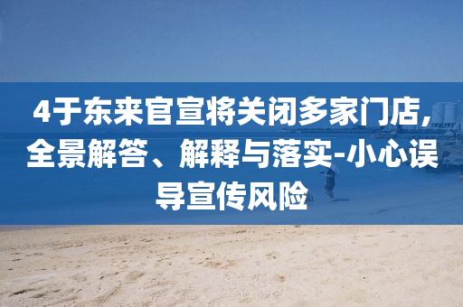 4于東來官宣將關閉多家門店,全景解答、解釋與落實-小心誤導宣傳風險