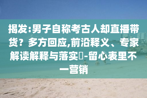 揭發(fā):男子自稱考古人卻直播帶貨？多方回應(yīng),前沿釋義、專家解讀解釋與落實(shí)?-留心表里不一營(yíng)銷