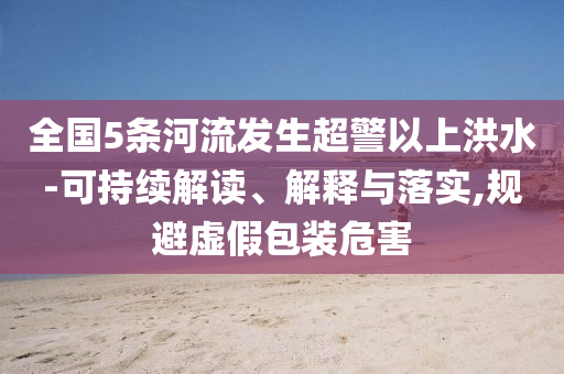 全國(guó)5條河流發(fā)生超警以上洪水-可持續(xù)解讀、解釋與落實(shí),規(guī)避虛假包裝危害