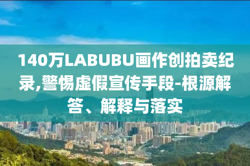 140萬LABUBU畫作創(chuàng)拍賣紀(jì)錄,警惕虛假宣傳手段-根源解答、解釋與落實
