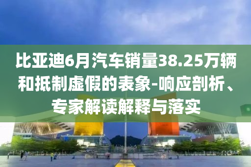 比亞迪6月汽車銷量38.25萬輛和抵制虛假的表象-響應(yīng)剖析、專家解讀解釋與落實