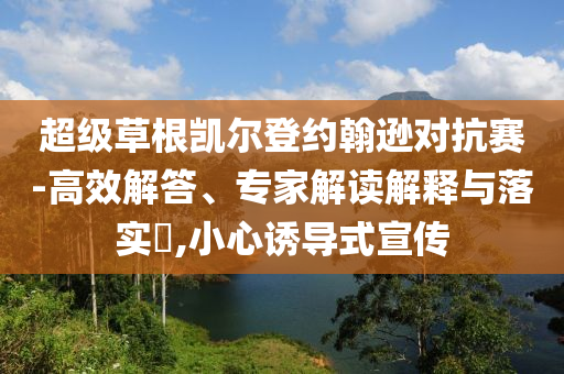超級草根凱爾登約翰遜對抗賽-高效解答、專家解讀解釋與落實?,小心誘導(dǎo)式宣傳