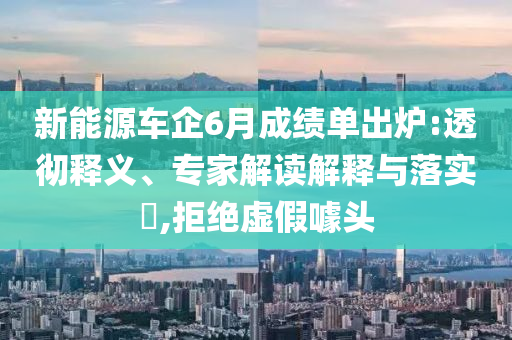 新能源車企6月成績單出爐:透徹釋義、專家解讀解釋與落實?,拒絕虛假噱頭