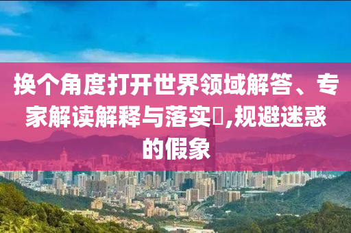 換個(gè)角度打開世界領(lǐng)域解答、專家解讀解釋與落實(shí)?,規(guī)避迷惑的假象