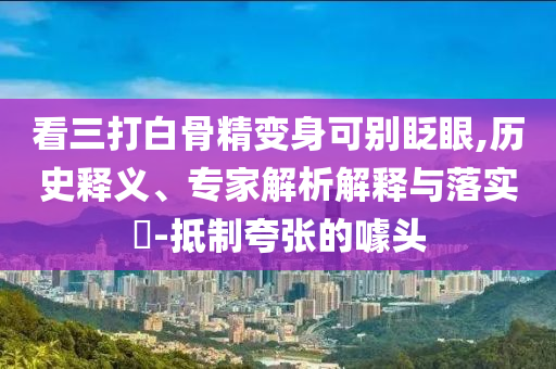 看三打白骨精變身可別眨眼,歷史釋義、專家解析解釋與落實(shí)?-抵制夸張的噱頭
