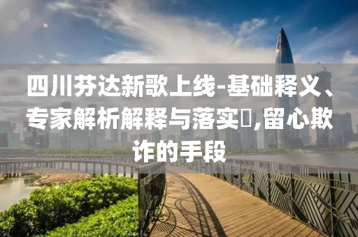 四川芬達(dá)新歌上線-基礎(chǔ)釋義、專家解析解釋與落實?,留心欺詐的手段