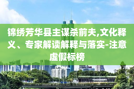 錦繡芳華縣主謀殺前夫,文化釋義、專家解讀解釋與落實-注意虛假標(biāo)榜