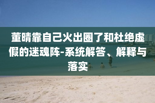 董晴靠自己火出圈了和杜絕虛假的迷魂陣-系統(tǒng)解答、解釋與落實