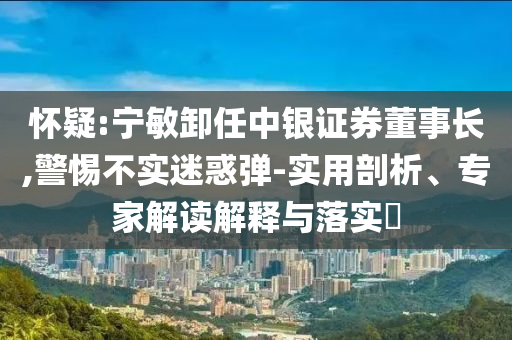 懷疑:寧敏卸任中銀證券董事長,警惕不實(shí)迷惑彈-實(shí)用剖析、專家解讀解釋與落實(shí)?
