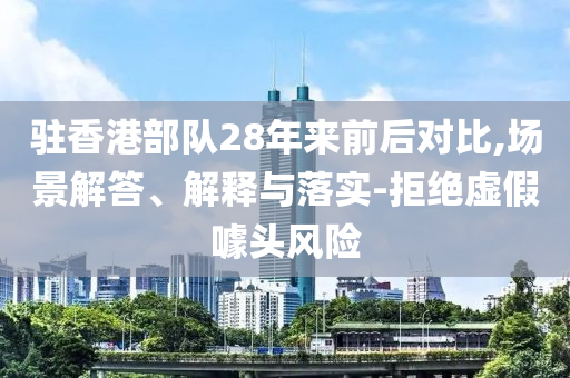 駐香港部隊(duì)28年來前后對比,場景解答、解釋與落實(shí)-拒絕虛假噱頭風(fēng)險(xiǎn)