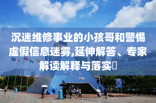 沉迷維修事業(yè)的小孩哥和警惕虛假信息迷霧,延伸解答、專家解讀解釋與落實(shí)?